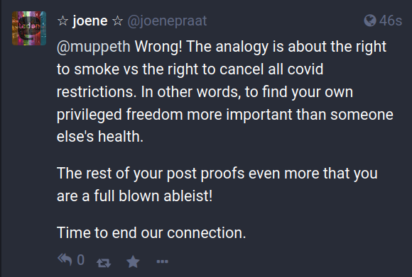 ☆ joene ☆ @joenepraat

@muppeth Wrong! The analogy is about the right to smoke vs the right to cancel all covid restrictions. In other words, to find your own privileged freedom more important than someone else's health.

The rest of your post proofs even more that you are a full blown ableist!

Time to end our connection.
