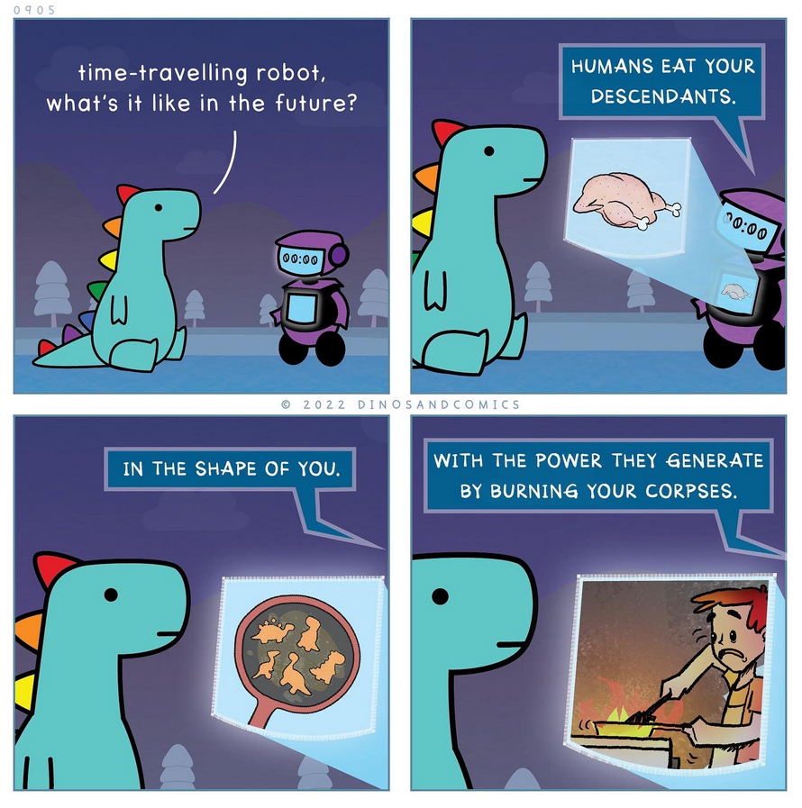 Cartoon (from https://twitter.com/dino_comics). Dinosaur: Time-travelling robot what's it like in the future? Robot: Humans eat your descendants, Robot: In the shape of you. Robot: With the power they generate by burning your corpses.