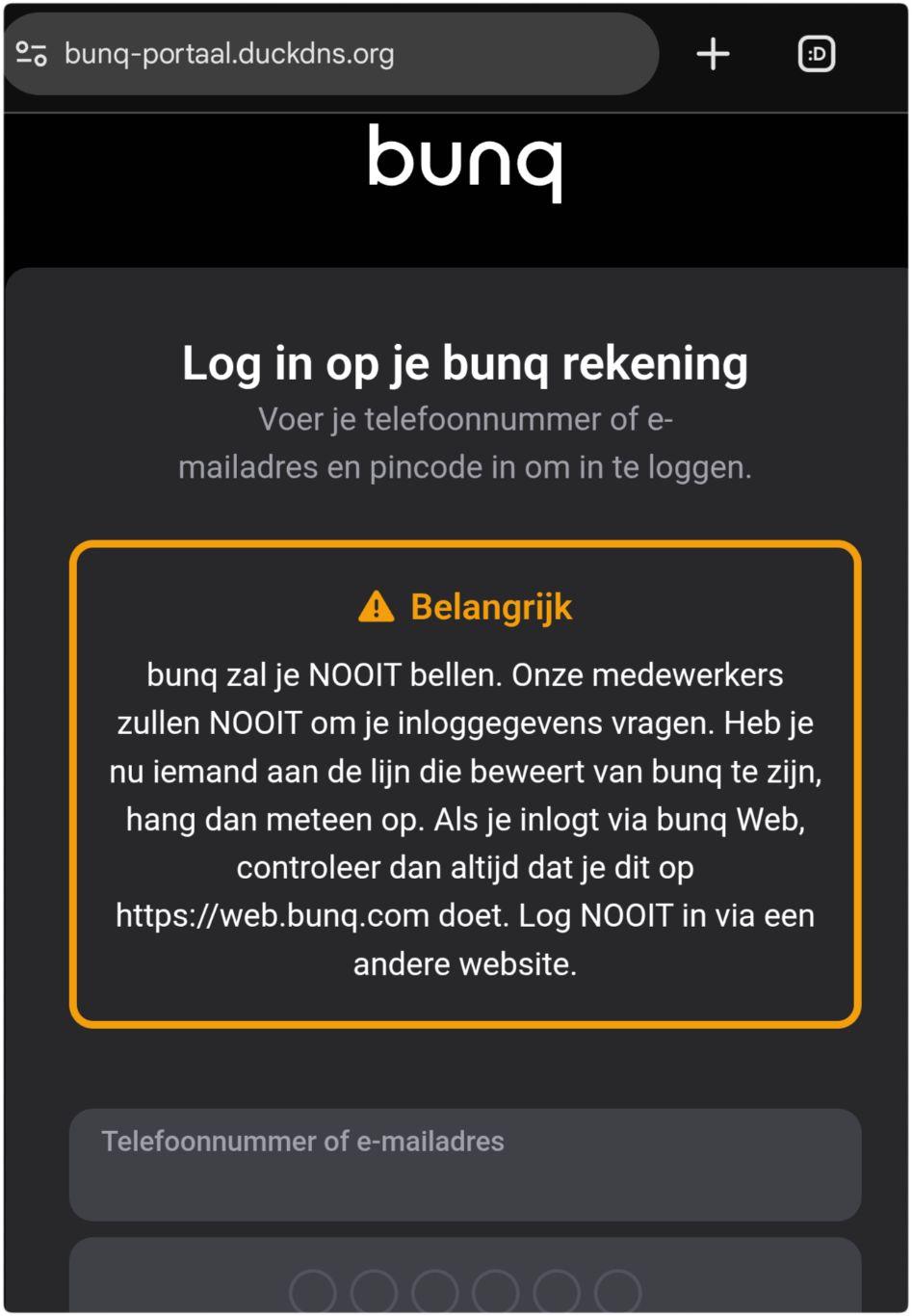 Nep bunq website:

bunq

Log in op je bunq rekening

Voer je telefoonnummer of e-mailadres en pincode in om in te loggen.

Belangrijk
bunq zal je NOOIT bellen. Onze medewerkers zullen NOOIT om je inloggegevens vragen. Heb je nu iemand aan de lijn die beweert van bunq te zijn, hang dan meteen op. Als je inlogt via bunq Web, controleer dan altijd dat je dit op https://web.bunq.com doet. Log NOOIT in via een andere website.

Telefoonnummer of e-mailadres: