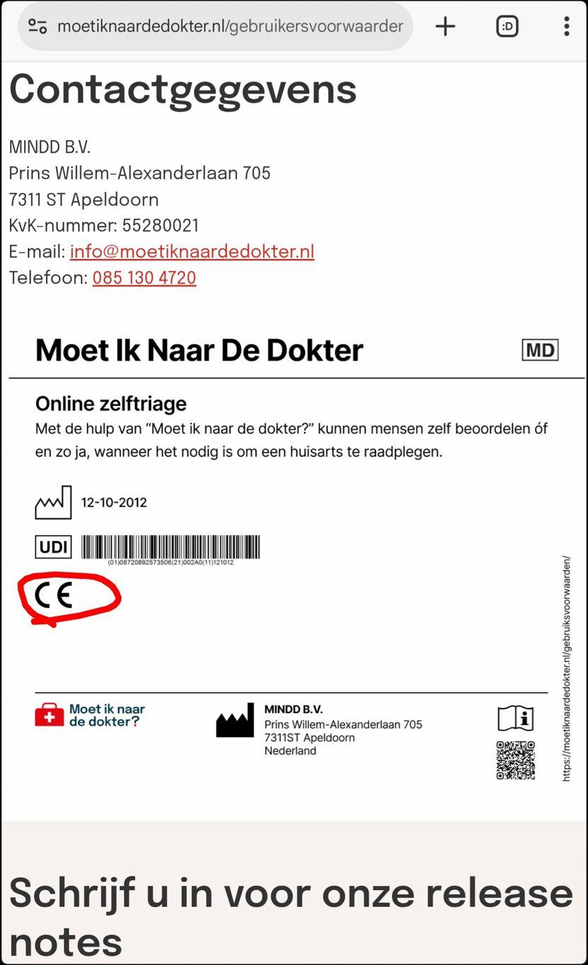 Screenshot van bijna onderaan https://moetiknaardedokter.nl/gebruikersvoorwaarden

Contactgegevens
MINDD B.V.
Prins Willem-Alexanderlaan 705
7311 ST Apeldoorn
KvK-nummer: 55280021
E-mail: info@moetiknaardedokter.nl
Telefoon: 085 130 4720

[Plaatje met daarin:
Moet Ik Naar De Dokter
Online zelftriage
Met de hulp van "Moet ik naar de dokter?" kunnen mensen zelf beoordelen óf en zo ja, wanneer het nodig is om een huisarts te raadplegen.

[plaatje van een fabriek] 12-10-2012
UDI [streepjescode]
CE
]

Schrijf u in voor onze release notes