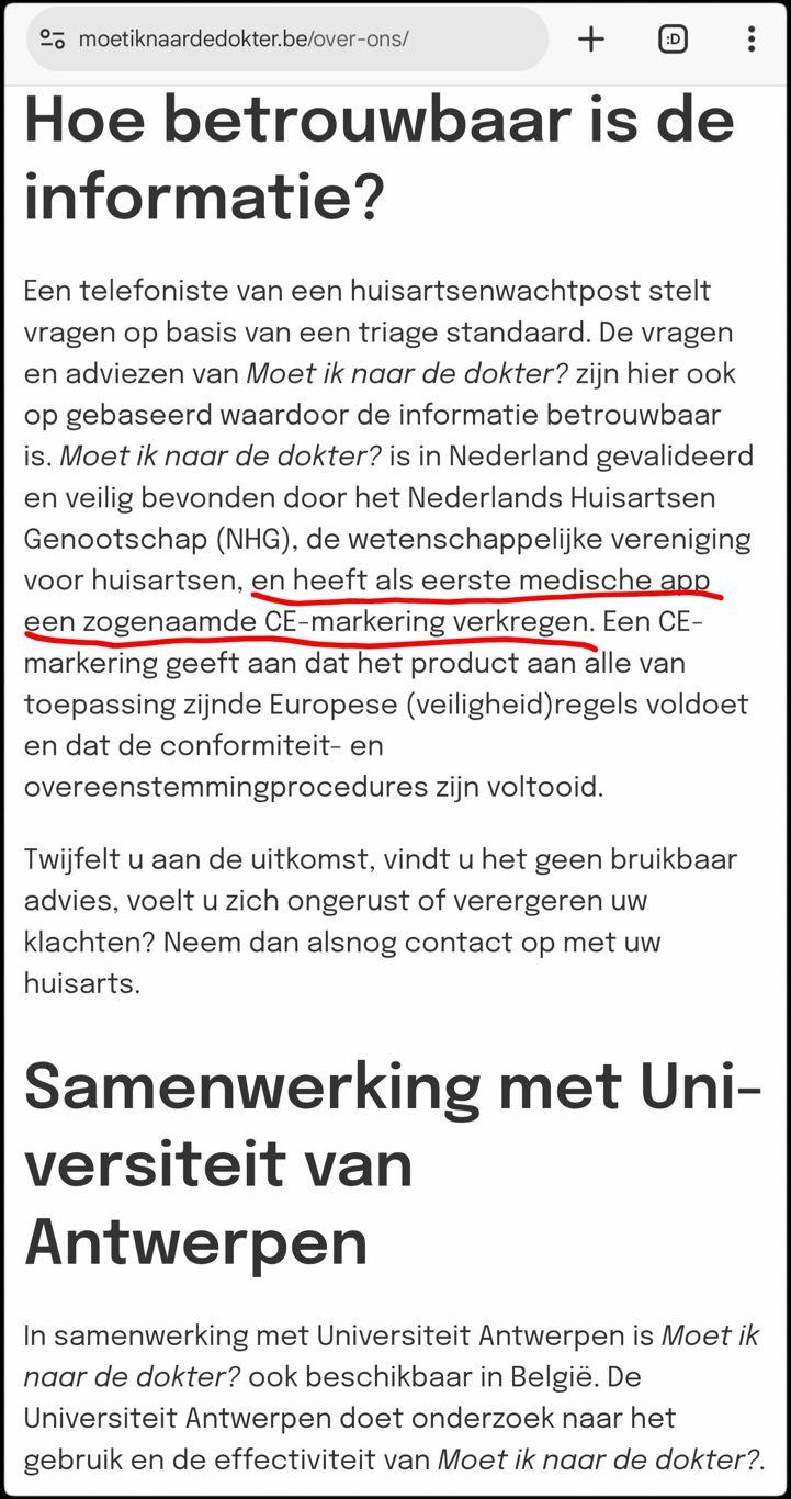 Screenshot van een fragment uit https://moetiknaardedokter.be/over-ons/

Hoe betrouwbaar is de informatie?
Een telefoniste van een huisartsenwachtpost stelt vragen op basis van een triage standaard. De vragen en adviezen van Moet ik naar de dokter? zijn hier ook op gebaseerd waardoor de informatie betrouwbaar is. Moet ik naar de dokter? is in Nederland gevalideerd en veilig bevonden door het Nederlands Huisartsen Genootschap (NHG), de wetenschappelijke vereniging voor huisartsen, en heeft als eerste medische app een zogenaamde CE-markering verkregen. Een CE-markering geeft aan dat het product aan alle van toepassing zijnde Europese (veiligheid)regels voldoet en dat de conformiteit- en overeenstemmingprocedures zijn voltooid.

Twijfelt u aan de uitkomst, vindt u het geen bruikbaar advies, voelt u zich ongerust of verergeren uw klachten? Neem dan alsnog contact op met uw huisarts.

Samenwerking met Universiteit van Antwerpen
In samenwerking met Universiteit Antwerpen is Moet ik naar de dokter? ook beschikbaar in België. De Universiteit Antwerpen doet onderzoek naar het gebruik en de effectiviteit van Moet ik naar de dokter?.