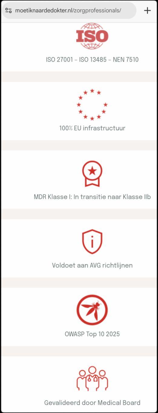 Screenshot van een deel van https://moetiknaardedokter.nl/zorgprofessionals/

Er zijn een reeks rode logo's met daaronder korte zwarte tekst te zien:

[ISO normen logo]
ISO 27001 – ISO 13485 – NEN 7510

[bijna gesloten cirkel bestaande uit rode sterren]
100% EU infrastructuur

[een soort certificaatlogo]
MDR Klasse I: In transitie naar Klasse IIb

[een schild, lijkend op de rug van een wants - met een i er in]
Voldoet aan AVG richtlijnen

[OWASP logo, rode cirkel met diagonaal een wesp er in]
OWASP Top 10 2025

[3 personen, de middelste huisarts met stethoscoop om]
Gevalideerd door Medical Board