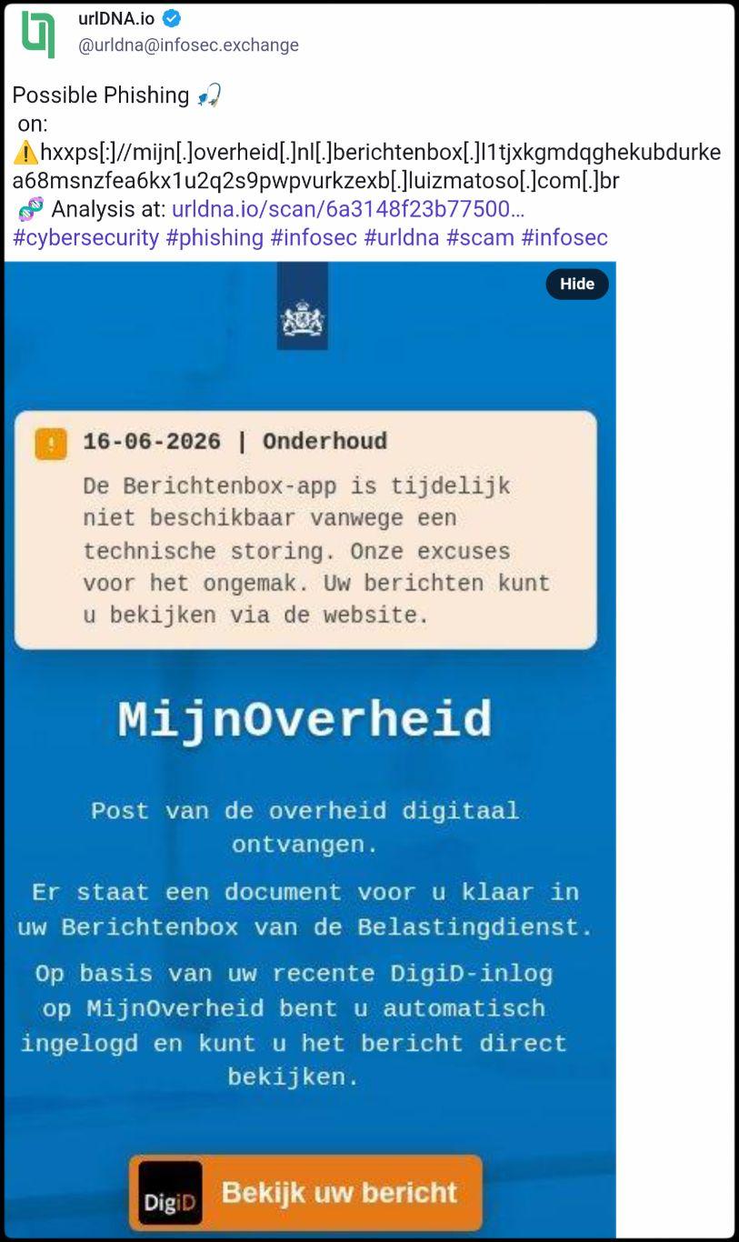 Screenshot van een toot van @urldna@infosec.exchange in https://infosec.exchange/@urldna/116760969772728606

Possible Phishing 🎣
 on: hxxps[:]//mijn[.]overheid[.]nl[.]berichtenbox[.]l1tjxkgmdqghekubdurkea68msnzfea6kx1u2q2s9pwpvurkzexb[.]luizmatoso[.]com[.]br
Link: Analysis at: https://urldna.io/scan/6a3148f23b77500006394e57
#cybersecurity #phishing #infosec #urldna #scam #infosec

Daaronder ziet u een screenshot van een phishingwebsite, lijkend op een overheidswebsite.

In een lichtgele box op blauwe achtergrond staat:
"16-06-2026 | Onderhoud
De Berichtenbox-app is tijdelijk niet beschikbaar vanwege een technische storing. Onze excuses voor het ongemak. Uw berichten kunt u bekijken via de website."

Daaronder staat: "MijnOverheid
Post van de overheid digitaal ontvangen.

Er staat een document voor u klaar in uw Berichtenbox van de Belastingdienst.

Op basis van uw recente DigiD-inlog op MijnOverheid bent u automatisch ingelogd en kunt u het bericht direct bekijken."

Weer daaronder is een oranje knop te zien met links daarin het DigiD logo gevolgd door de tekst: "Bekijk uw bericht".