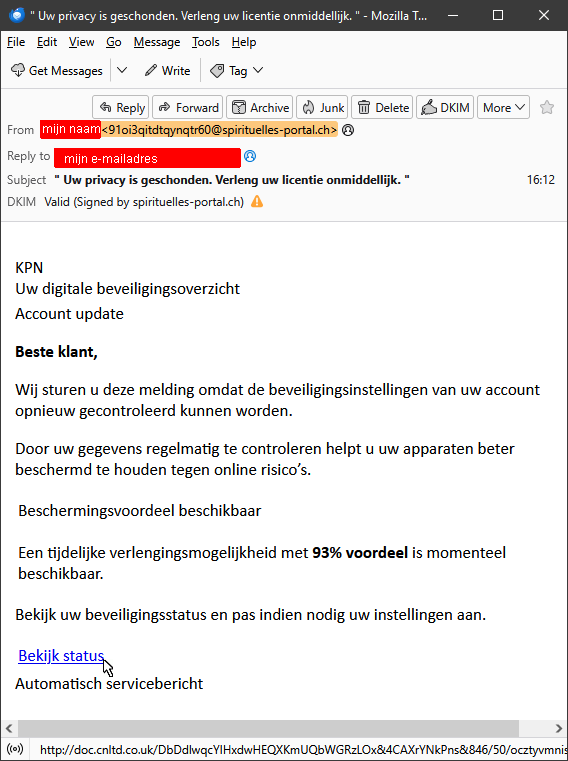 Screenshot van de phishingmail in Thunderbird (met DKIM-check plugin).

De afzender zou mijn naam zijn, maar daarachter staat iets randoms @spirituelles-portal.ch vanaf IP-adres 163.172.175.213, één van de 5 IPv4 adressen, allen AS12876 Scaleway SAS, genoemd in het SPF-record voor spirituelles-portal.ch).

Achter Reply-To staan mijn naam en mijn eigen e-mailadres, ook dat is natuurlijk idioterie.

Onderwerp: " Uw privacy is geschonden. Verleng uw licentie onmiddellijk. "

De tekst in de e-mail luidt:

KPN
Uw digitale beveiligingsoverzicht
Account update

Beste klant,

Wij sturen u deze melding omdat de beveiligingsinstellingen  van uw account opnieuw gecontroleerd kunnen worden.

Door uw gegevens regelmatig te controleren helpt u uw apparaten beter beschermd te houden tegen online risico's.

Beschermingsvoordeel beschikbaar

Een tijdelijke verlengingsmogelijkheid met 93% voordeel is momenteel beschikbaar.

Bekijk uw beveiligingsstatus en pas indien nodig uw instellingen aan.

Bekijk status (link)

Automatisch servicebericht