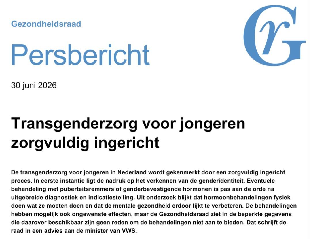 Screenshot tekst.

Gezondheidsraad
Persbericht
30 juni 2026
Transgenderzorg voor jongeren
zorgvuldig ingericht.
De transgenderzorg voor jongeren in Nederland wordt gekenmerkt door een zorgvuldig ingericht
proces. In eerste instantie ligt de nadruk op het verkennen van de genderidentiteit. Eventuele
behandeling met puberteitsremmers of genderbevestigende hormonen is pas aan de orde na
uitgebreide diagnostiek en indicatiestelling. Uit onderzoek blijkt dat hormoonbehandelingen fysiek
doen wat ze moeten doen en dat de mentale gezondheid erdoor lijkt te verbeteren. De behandelingen
hebben mogelijk ook ongewenste effecten, maar de Gezondheidsraad ziet in de beperkte gegevens
die daarover beschikbaar zijn geen reden om de behandelingen niet aan te bieden. Dat schrijft de
raad in een advies aan de minister van VWS.