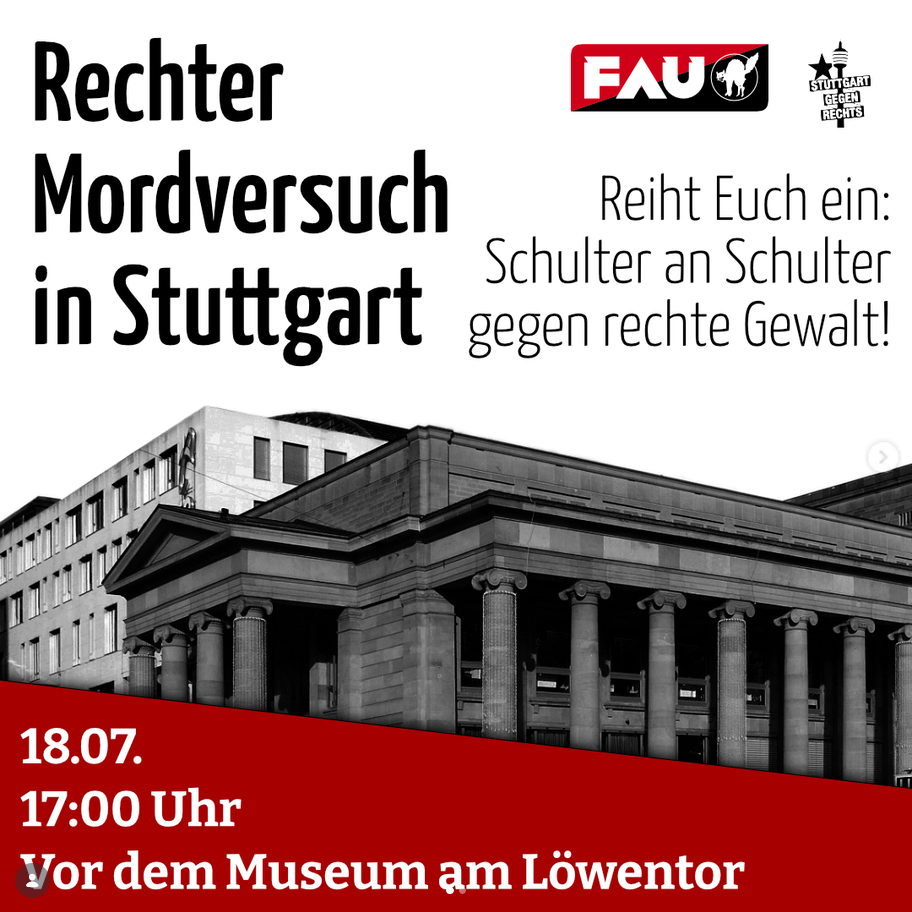 Schwarz-weiße Fotografie des Museum am Löwentor in Stuttgart, darüber Textblöcke mit Ankündigung einer Kundgebung gegen rechte Gewalt und ganz oben dem FAU-Logo 
Rechter Mordversuch in Stuttgart
Reiht Euch ein:
Schulter an Schulter
gegen rechte Gewalt!

Unteres Bildviertel ein roter diagonal verlaufender Querbalken,
auf dem mit weißen Buchstaben steht:
18.07.
17:00 Uhr
Vor dem Museum am Löwentor