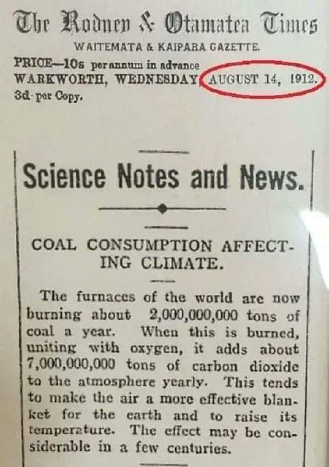 A photo showing a newspaper clipping with the following text.

The Rodney & Otamatea Times

WAITEMATA & KAIPARA GAZETTE.

PRICE-10s per annum in advance
WARKWORTH, WEDNESDAY, AUGUST 14, 1912.
3d per Copy.

Science Notes and News.

COAL CONSUMPTION AFFECTING CLIMATE.

The furnaces of the world are now burning about 2,000,000,000 tons of coal a year.  When this is burned, uniting with oxygen, it adds about 7,000,000,000 tons of carbon dioxide into the atmosphere yearly. This tends to make the air a more effective blanket for the earth and to raise its temperature. The effect may be considerable in a few centuries.