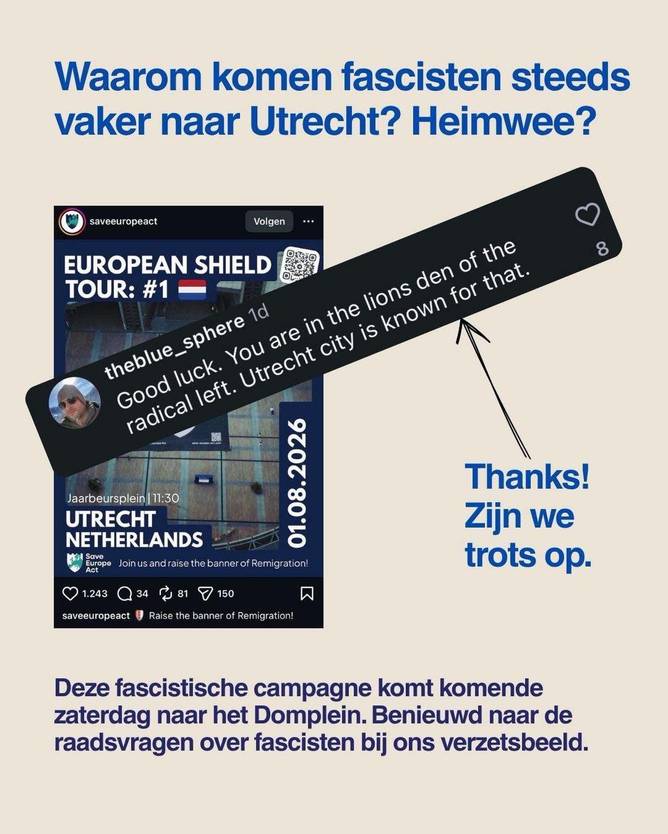 Bovenaan de tekst van New Neighbours 'Waarom komen fascisten steeds vaker naar Utrecht? Heimwee? '.

Daaronder een screenshot van 'Save Europe Act' met de flyer over de 'European shield tour' in Utrecht op het Jaarbeursplein. Daar schuin over heen een andere screenshot van 'theblue_sphere' met de tekst 'Good luck. You are in the lions den of the radical left. Utrecht city is known for that.', waar New Neighbours op reageert met 'Thanks! Zijn we trots op.'. 

Onderaan staat deze tekst van New Neighbours: 'Deze fascistische campagne komt komende zaterdag naar het Domplein. Benieuwd naar de raadsvragen over fascisten bij ons verzetsbeeld.'.